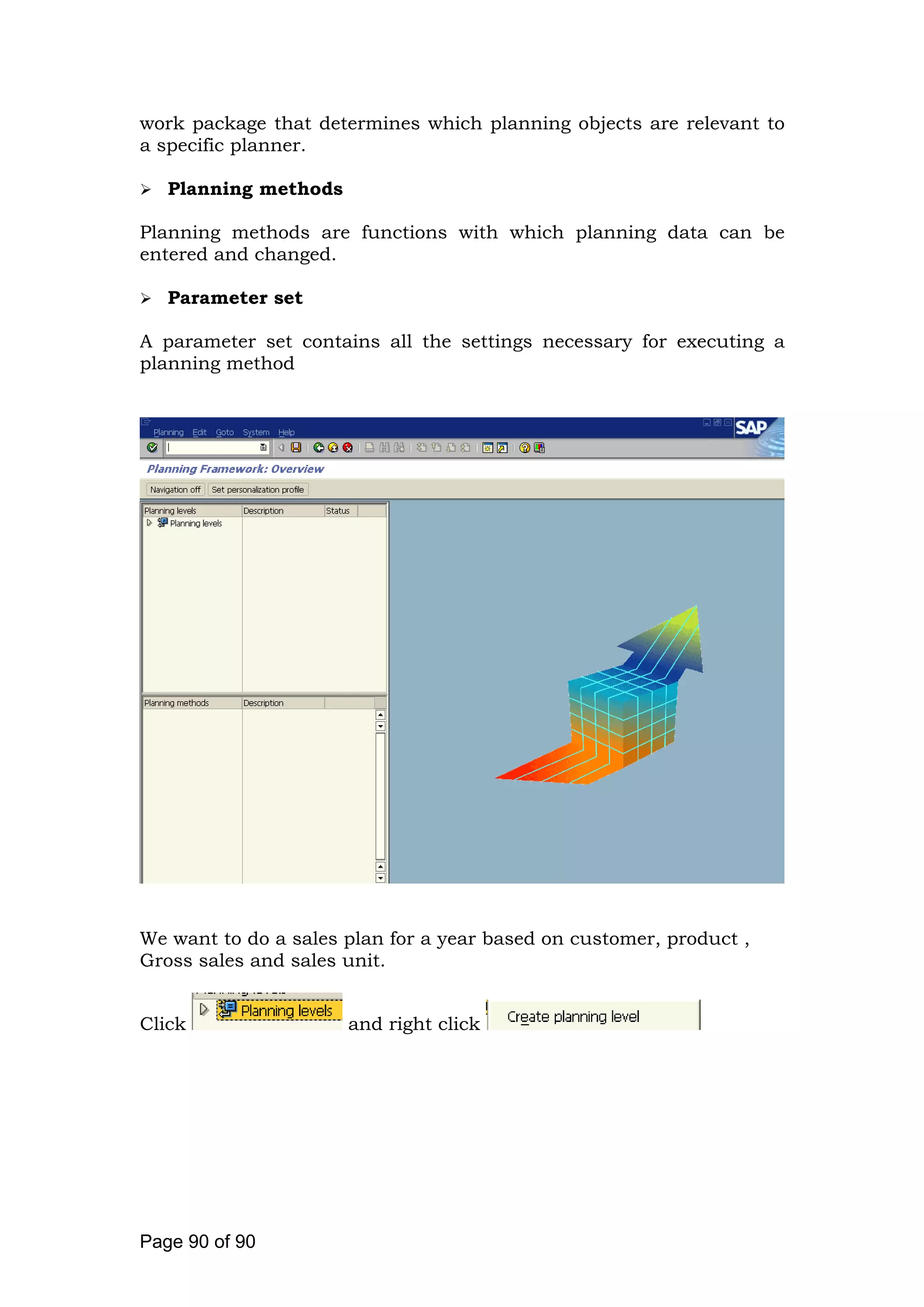 work package that determines which planning objects are relevant to
a specific planner.
Planning methods
Planning methods are functions with which planning data can be
entered and changed.
Parameter set
A parameter set contains all the settings necessary for executing a
planning method
We want to do a sales plan for a year based on customer, product ,
Gross sales and sales unit.
Click and right click
Page 90 of 90
 