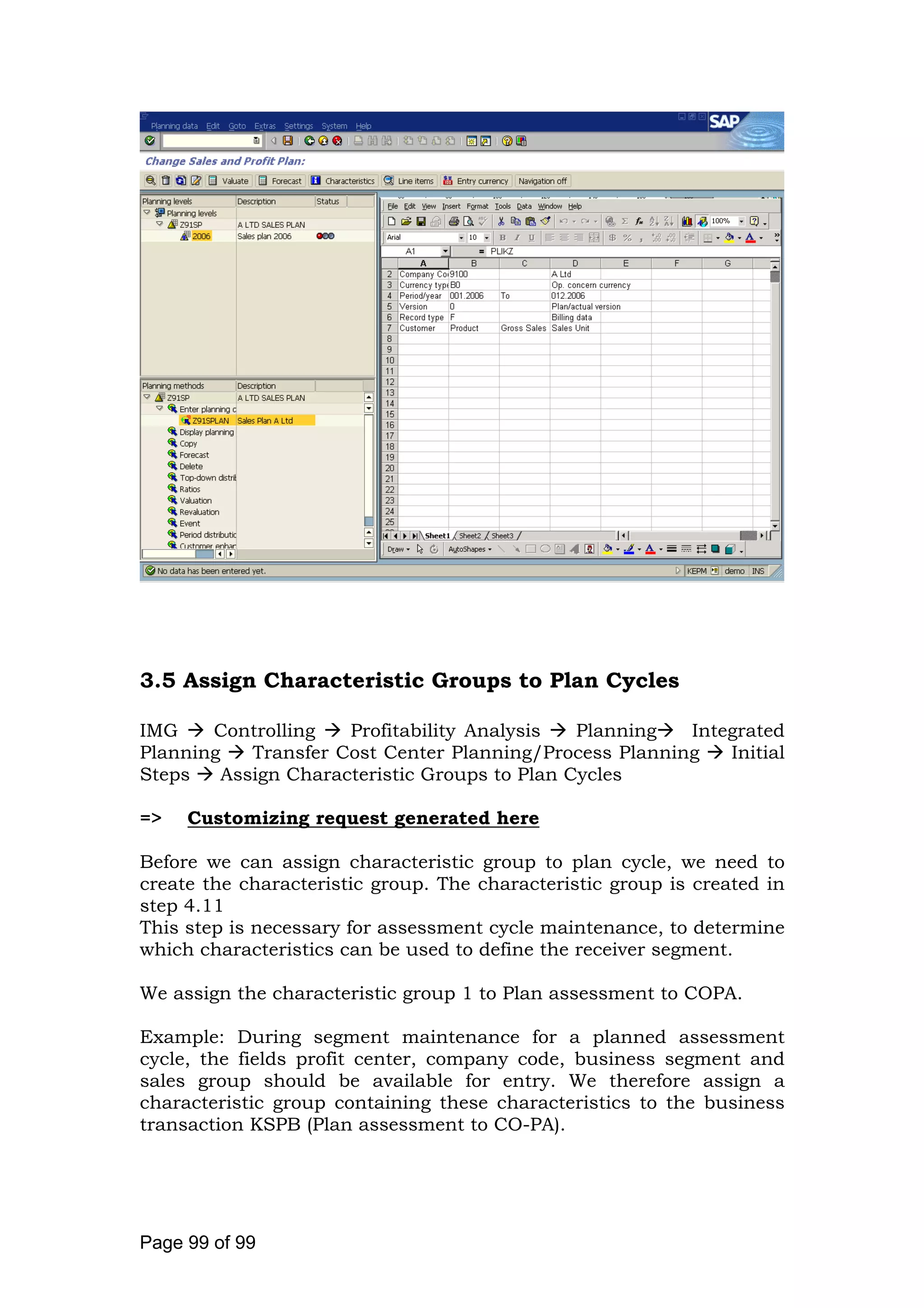 3.5 Assign Characteristic Groups to Plan Cycles
IMG Controlling Profitability Analysis Planning Integrated
Planning Transfer Cost Center Planning/Process Planning Initial
Steps Assign Characteristic Groups to Plan Cycles
=> Customizing request generated here
Before we can assign characteristic group to plan cycle, we need to
create the characteristic group. The characteristic group is created in
step 4.11
This step is necessary for assessment cycle maintenance, to determine
which characteristics can be used to define the receiver segment.
We assign the characteristic group 1 to Plan assessment to COPA.
Example: During segment maintenance for a planned assessment
cycle, the fields profit center, company code, business segment and
sales group should be available for entry. We therefore assign a
characteristic group containing these characteristics to the business
transaction KSPB (Plan assessment to CO-PA).
Page 99 of 99
 