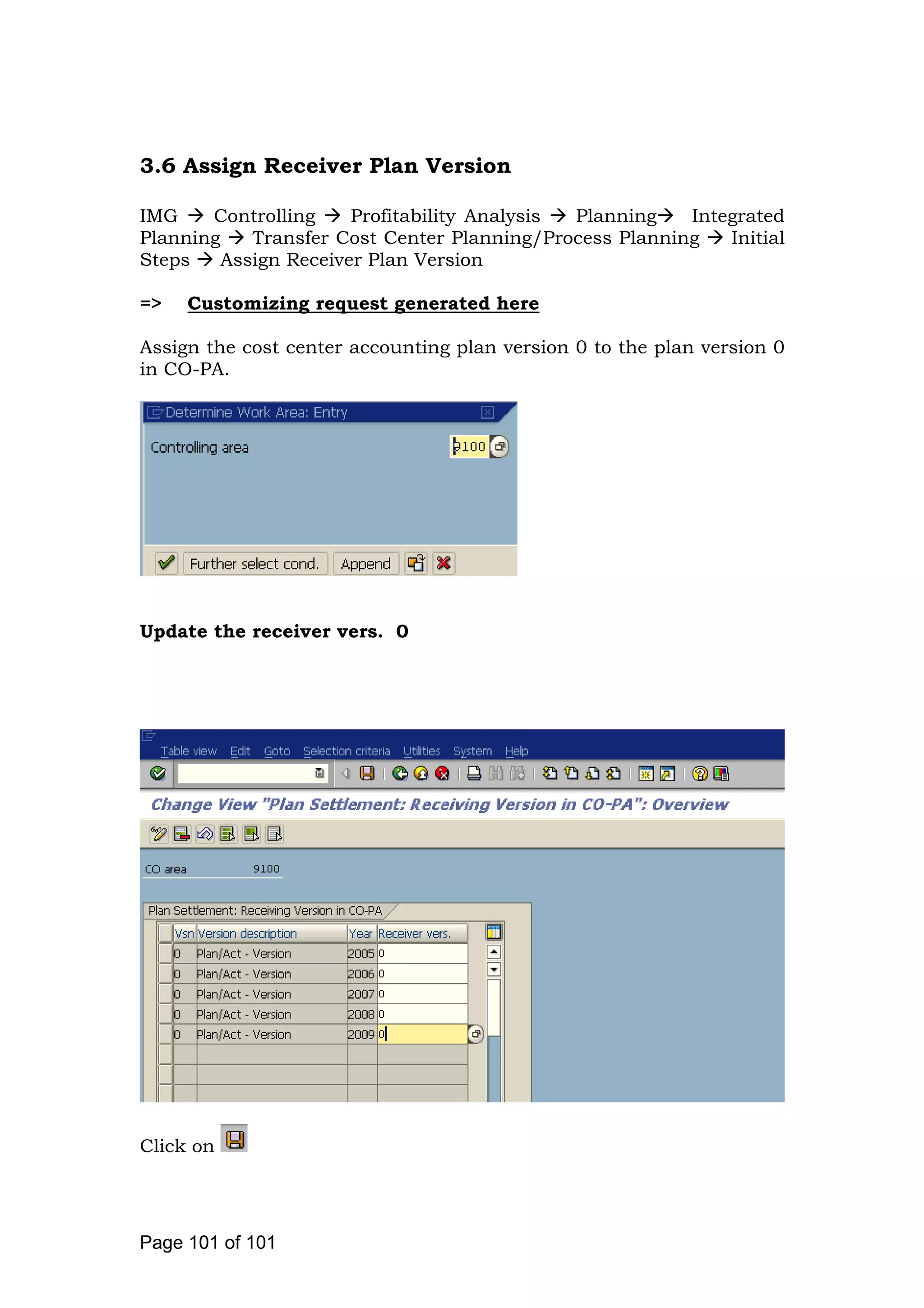 3.6 Assign Receiver Plan Version
IMG Controlling Profitability Analysis Planning Integrated
Planning Transfer Cost Center Planning/Process Planning Initial
Steps Assign Receiver Plan Version
=> Customizing request generated here
Assign the cost center accounting plan version 0 to the plan version 0
in CO-PA.
Update the receiver vers. 0
Click on
Page 101 of 101
 
