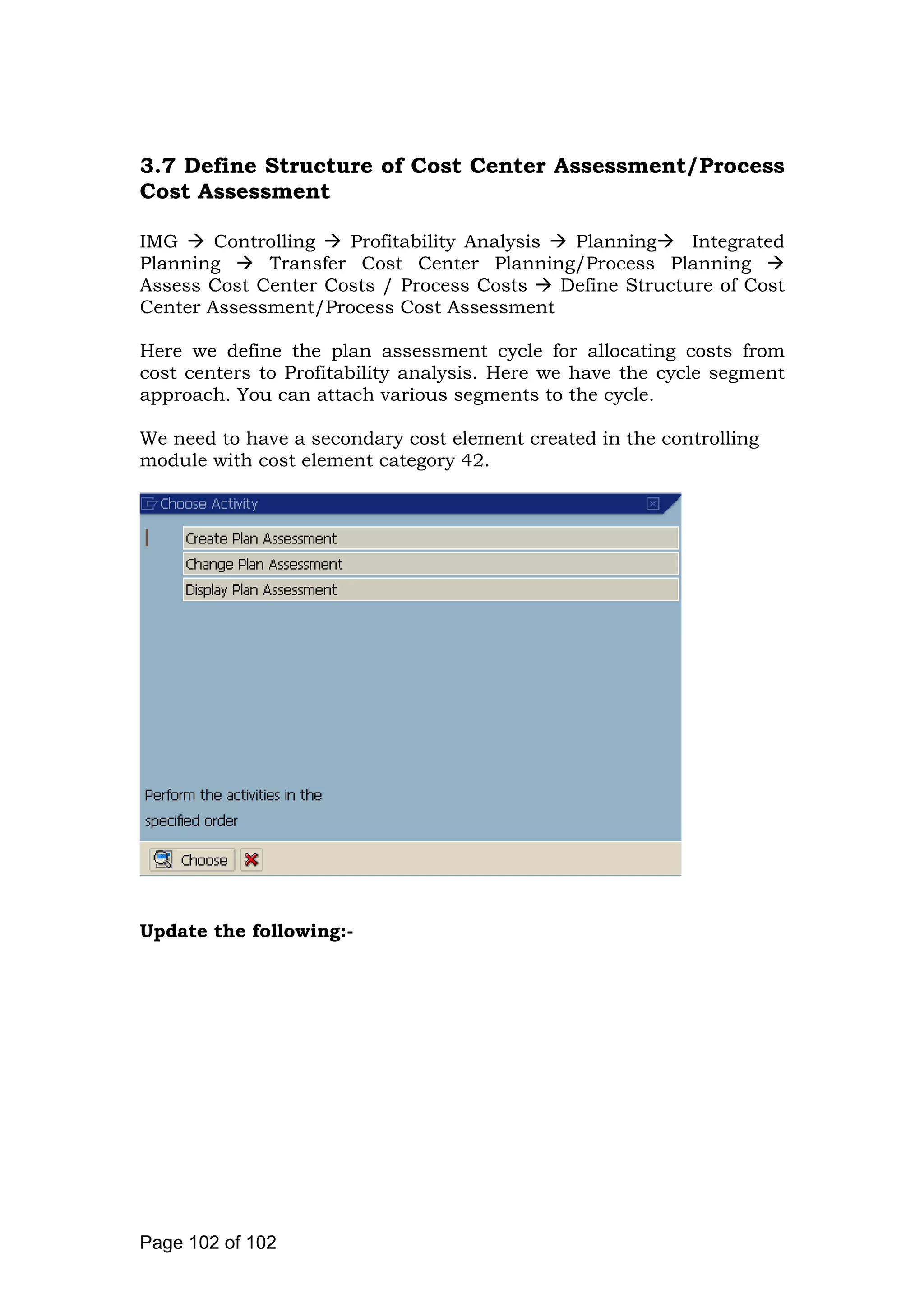 3.7 Define Structure of Cost Center Assessment/Process
Cost Assessment
IMG Controlling Profitability Analysis Planning Integrated
Planning Transfer Cost Center Planning/Process Planning
Assess Cost Center Costs / Process Costs Define Structure of Cost
Center Assessment/Process Cost Assessment
Here we define the plan assessment cycle for allocating costs from
cost centers to Profitability analysis. Here we have the cycle segment
approach. You can attach various segments to the cycle.
We need to have a secondary cost element created in the controlling
module with cost element category 42.
Update the following:-
Page 102 of 102
 
