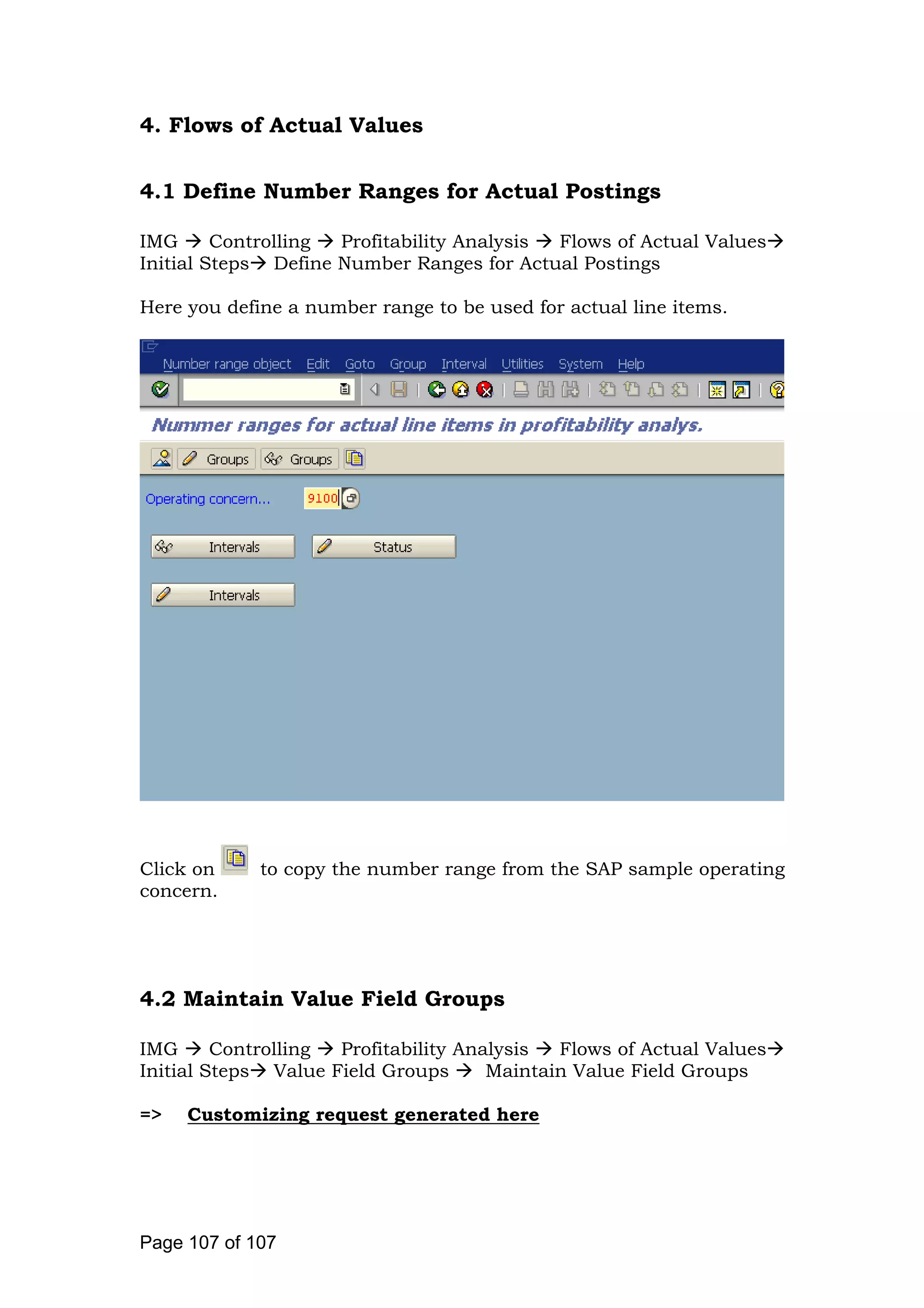 4. Flows of Actual Values
4.1 Define Number Ranges for Actual Postings
IMG Controlling Profitability Analysis Flows of Actual Values
Initial Steps Define Number Ranges for Actual Postings
Here you define a number range to be used for actual line items.
Click on to copy the number range from the SAP sample operating
concern.
4.2 Maintain Value Field Groups
IMG Controlling Profitability Analysis Flows of Actual Values
Initial Steps Value Field Groups Maintain Value Field Groups
=> Customizing request generated here
Page 107 of 107
 