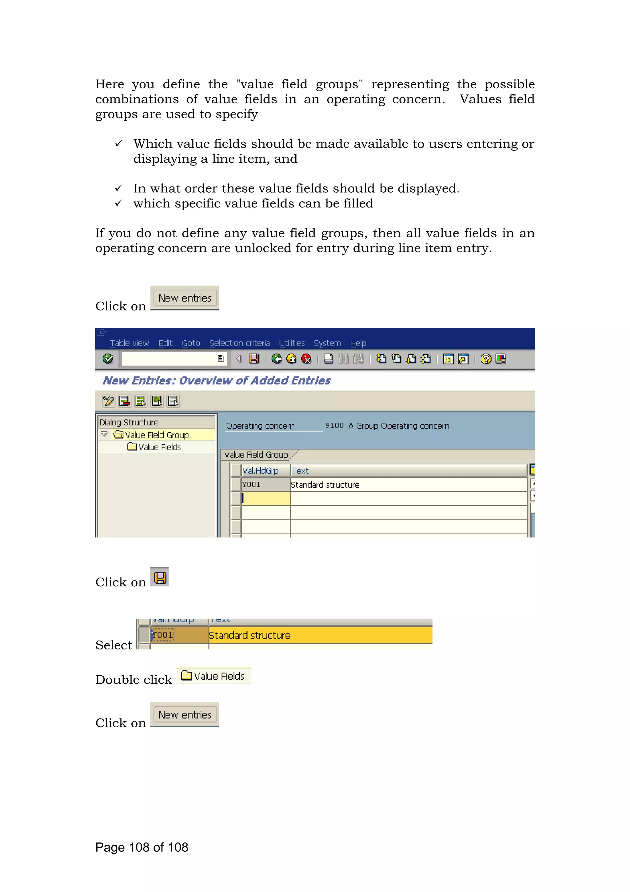 Here you define the "value field groups" representing the possible
combinations of value fields in an operating concern. Values field
groups are used to specify
Which value fields should be made available to users entering or
displaying a line item, and
In what order these value fields should be displayed.
which specific value fields can be filled
If you do not define any value field groups, then all value fields in an
operating concern are unlocked for entry during line item entry.
Click on
Click on
Select
Double click
Click on
Page 108 of 108
 