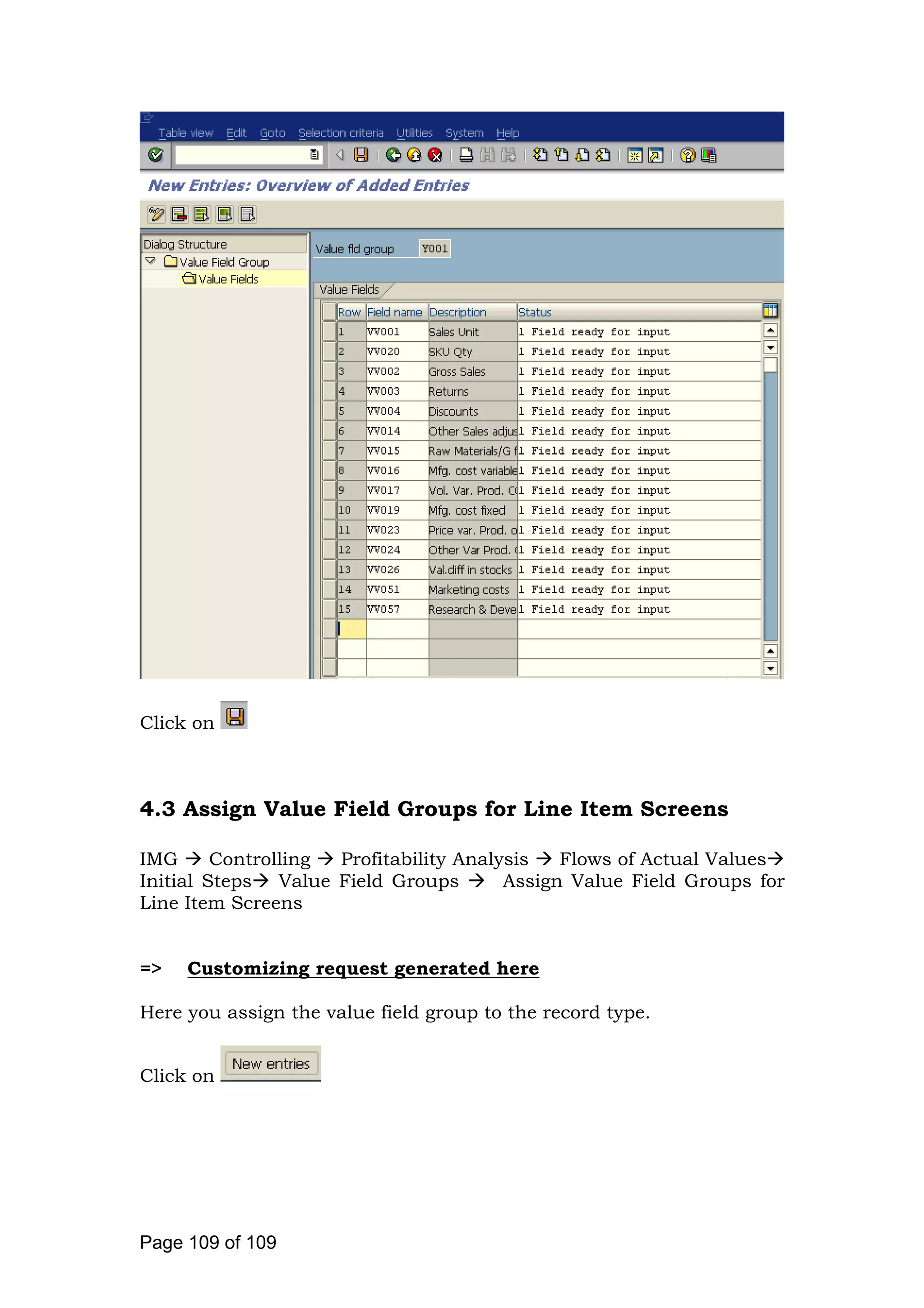 Click on
4.3 Assign Value Field Groups for Line Item Screens
IMG Controlling Profitability Analysis Flows of Actual Values
Initial Steps Value Field Groups Assign Value Field Groups for
Line Item Screens
=> Customizing request generated here
Here you assign the value field group to the record type.
Click on
Page 109 of 109
 