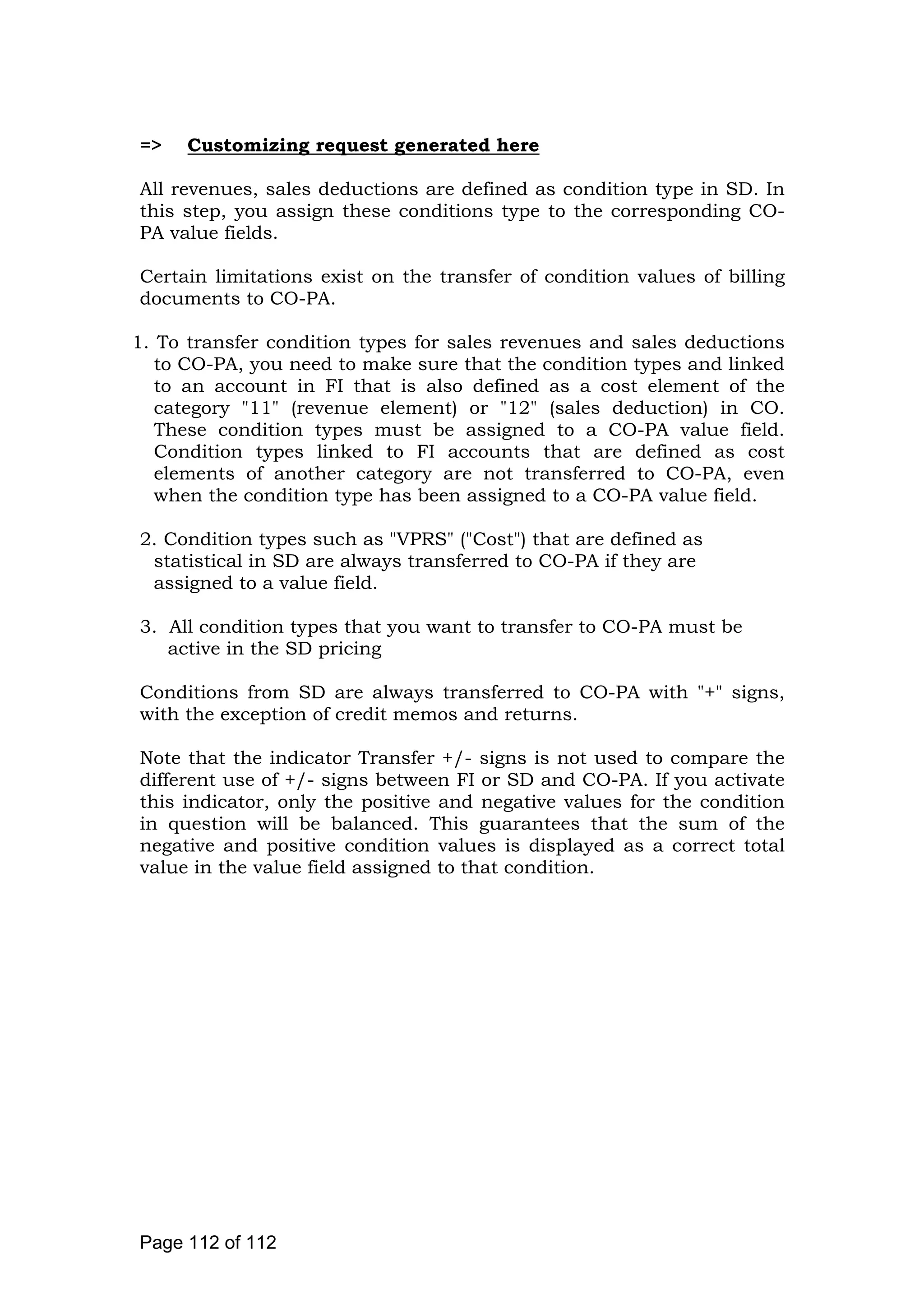 => Customizing request generated here
All revenues, sales deductions are defined as condition type in SD. In
this step, you assign these conditions type to the corresponding CO-
PA value fields.
Certain limitations exist on the transfer of condition values of billing
documents to CO-PA.
1. To transfer condition types for sales revenues and sales deductions
to CO-PA, you need to make sure that the condition types and linked
to an account in FI that is also defined as a cost element of the
category "11" (revenue element) or "12" (sales deduction) in CO.
These condition types must be assigned to a CO-PA value field.
Condition types linked to FI accounts that are defined as cost
elements of another category are not transferred to CO-PA, even
when the condition type has been assigned to a CO-PA value field.
2. Condition types such as "VPRS" ("Cost") that are defined as
statistical in SD are always transferred to CO-PA if they are
assigned to a value field.
3. All condition types that you want to transfer to CO-PA must be
active in the SD pricing
Conditions from SD are always transferred to CO-PA with "+" signs,
with the exception of credit memos and returns.
Note that the indicator Transfer +/- signs is not used to compare the
different use of +/- signs between FI or SD and CO-PA. If you activate
this indicator, only the positive and negative values for the condition
in question will be balanced. This guarantees that the sum of the
negative and positive condition values is displayed as a correct total
value in the value field assigned to that condition.
Page 112 of 112
 