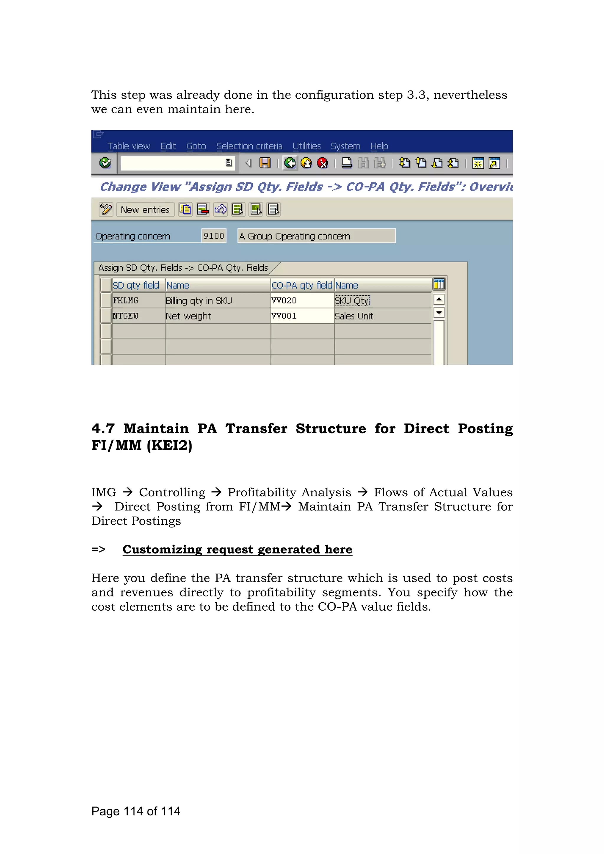 This step was already done in the configuration step 3.3, nevertheless
we can even maintain here.
4.7 Maintain PA Transfer Structure for Direct Posting
FI/MM (KEI2)
IMG Controlling Profitability Analysis Flows of Actual Values
Direct Posting from FI/MM Maintain PA Transfer Structure for
Direct Postings
=> Customizing request generated here
Here you define the PA transfer structure which is used to post costs
and revenues directly to profitability segments. You specify how the
cost elements are to be defined to the CO-PA value fields.
Page 114 of 114
 