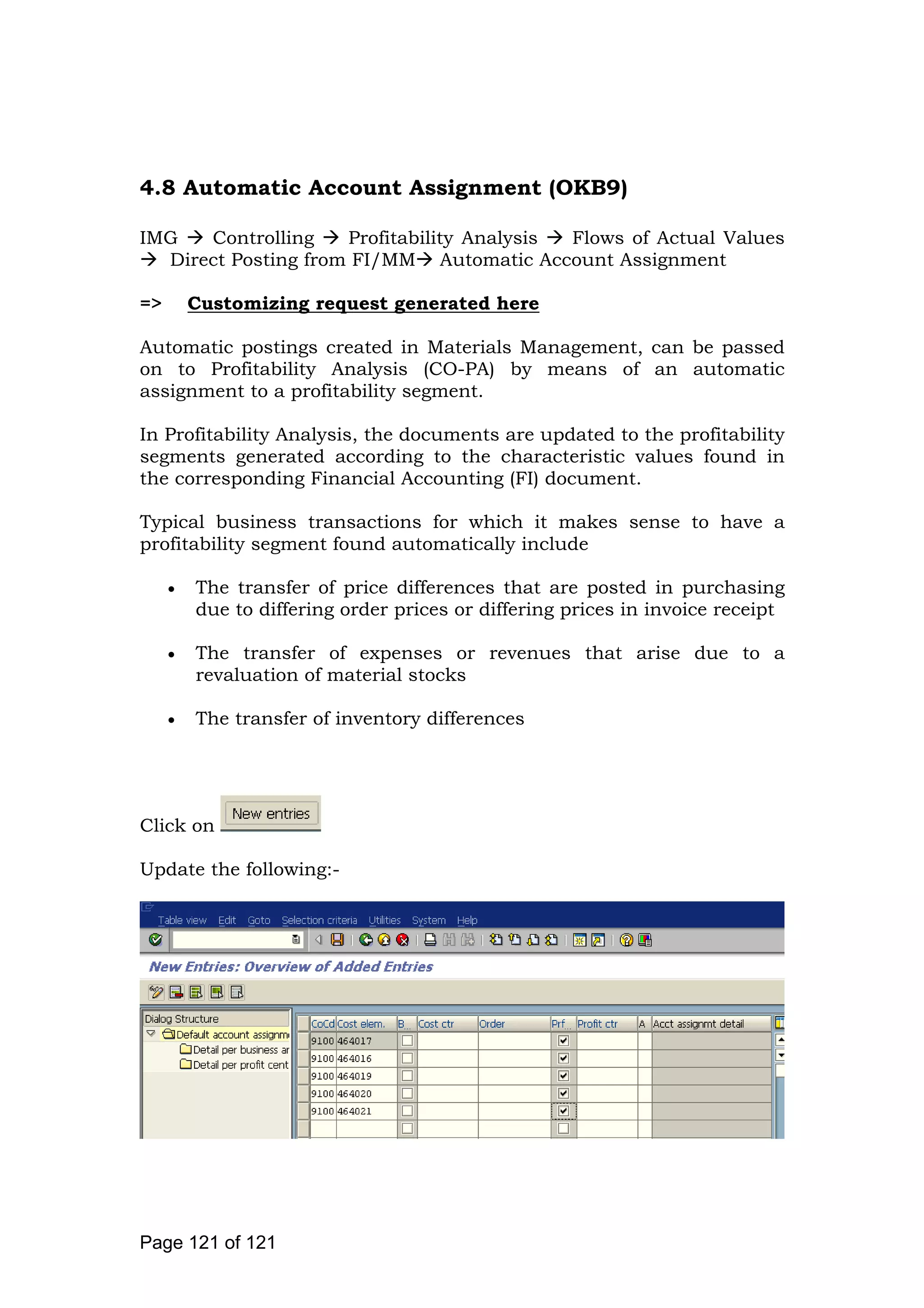 4.8 Automatic Account Assignment (OKB9)
IMG Controlling Profitability Analysis Flows of Actual Values
Direct Posting from FI/MM Automatic Account Assignment
=> Customizing request generated here
Automatic postings created in Materials Management, can be passed
on to Profitability Analysis (CO-PA) by means of an automatic
assignment to a profitability segment.
In Profitability Analysis, the documents are updated to the profitability
segments generated according to the characteristic values found in
the corresponding Financial Accounting (FI) document.
Typical business transactions for which it makes sense to have a
profitability segment found automatically include
The transfer of price differences that are posted in purchasing
due to differing order prices or differing prices in invoice receipt
The transfer of expenses or revenues that arise due to a
revaluation of material stocks
The transfer of inventory differences
Click on
Update the following:-
Page 121 of 121
 