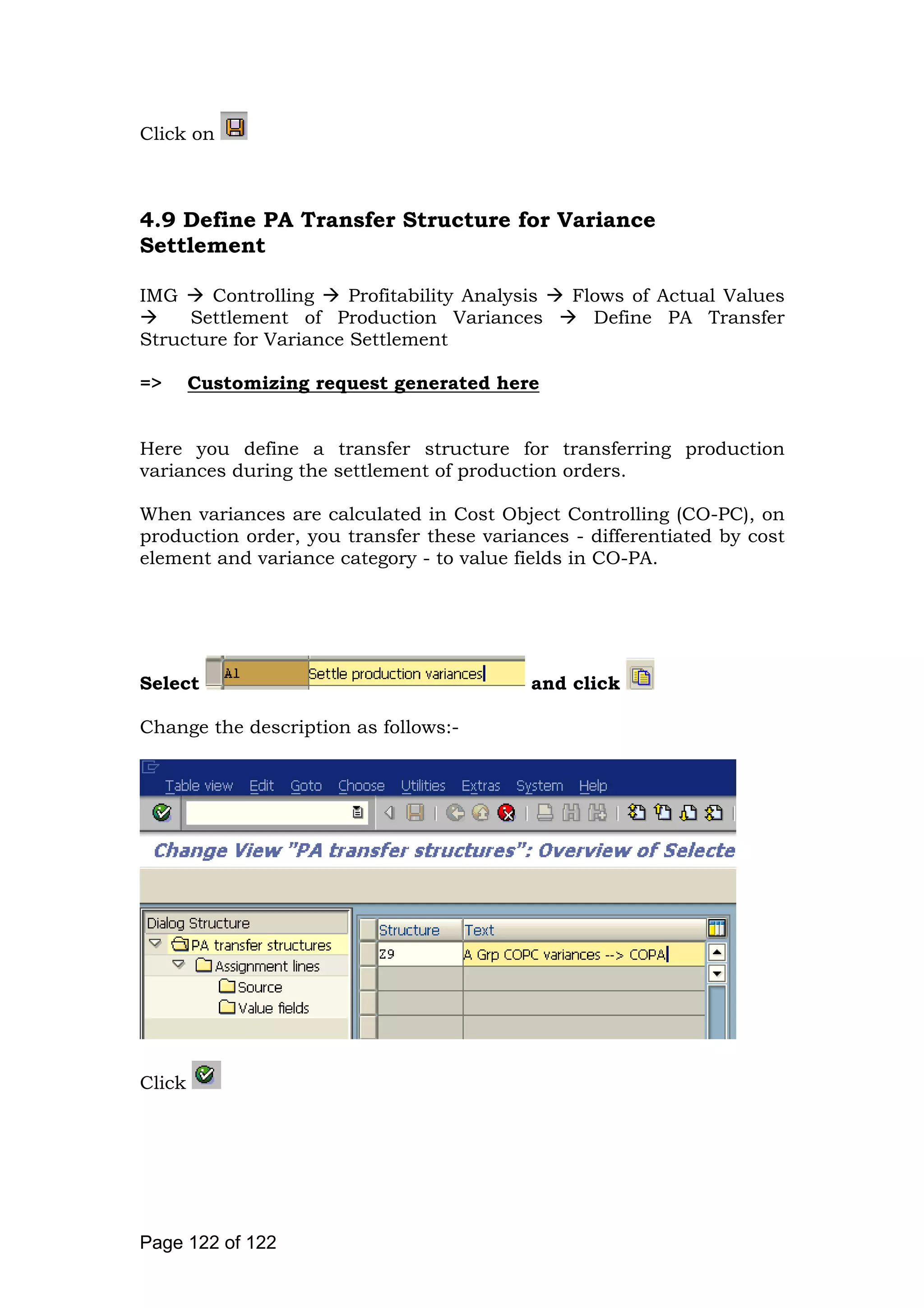 Click on
4.9 Define PA Transfer Structure for Variance
Settlement
IMG Controlling Profitability Analysis Flows of Actual Values
Settlement of Production Variances Define PA Transfer
Structure for Variance Settlement
=> Customizing request generated here
Here you define a transfer structure for transferring production
variances during the settlement of production orders.
When variances are calculated in Cost Object Controlling (CO-PC), on
production order, you transfer these variances - differentiated by cost
element and variance category - to value fields in CO-PA.
Select and click
Change the description as follows:-
Click
Page 122 of 122
 
