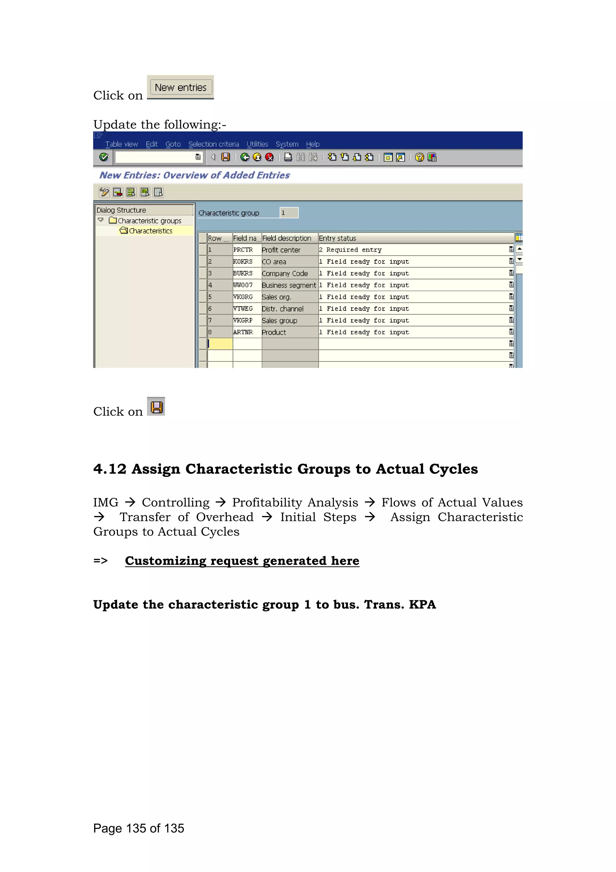 Click on
Update the following:-
Click on
4.12 Assign Characteristic Groups to Actual Cycles
IMG Controlling Profitability Analysis Flows of Actual Values
Transfer of Overhead Initial Steps Assign Characteristic
Groups to Actual Cycles
=> Customizing request generated here
Update the characteristic group 1 to bus. Trans. KPA
Page 135 of 135
 