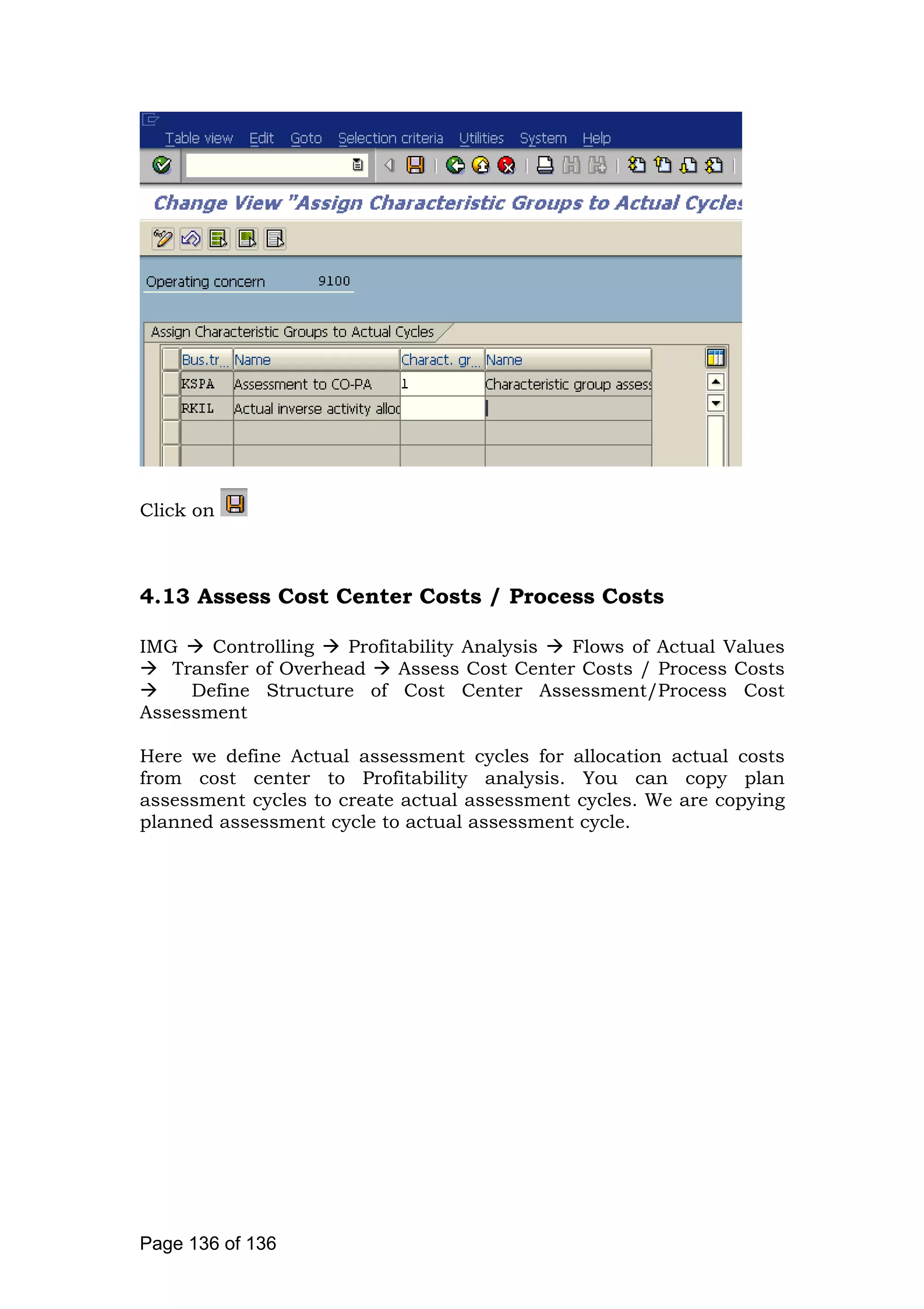 Click on
4.13 Assess Cost Center Costs / Process Costs
IMG Controlling Profitability Analysis Flows of Actual Values
Transfer of Overhead Assess Cost Center Costs / Process Costs
Define Structure of Cost Center Assessment/Process Cost
Assessment
Here we define Actual assessment cycles for allocation actual costs
from cost center to Profitability analysis. You can copy plan
assessment cycles to create actual assessment cycles. We are copying
planned assessment cycle to actual assessment cycle.
Page 136 of 136
 
