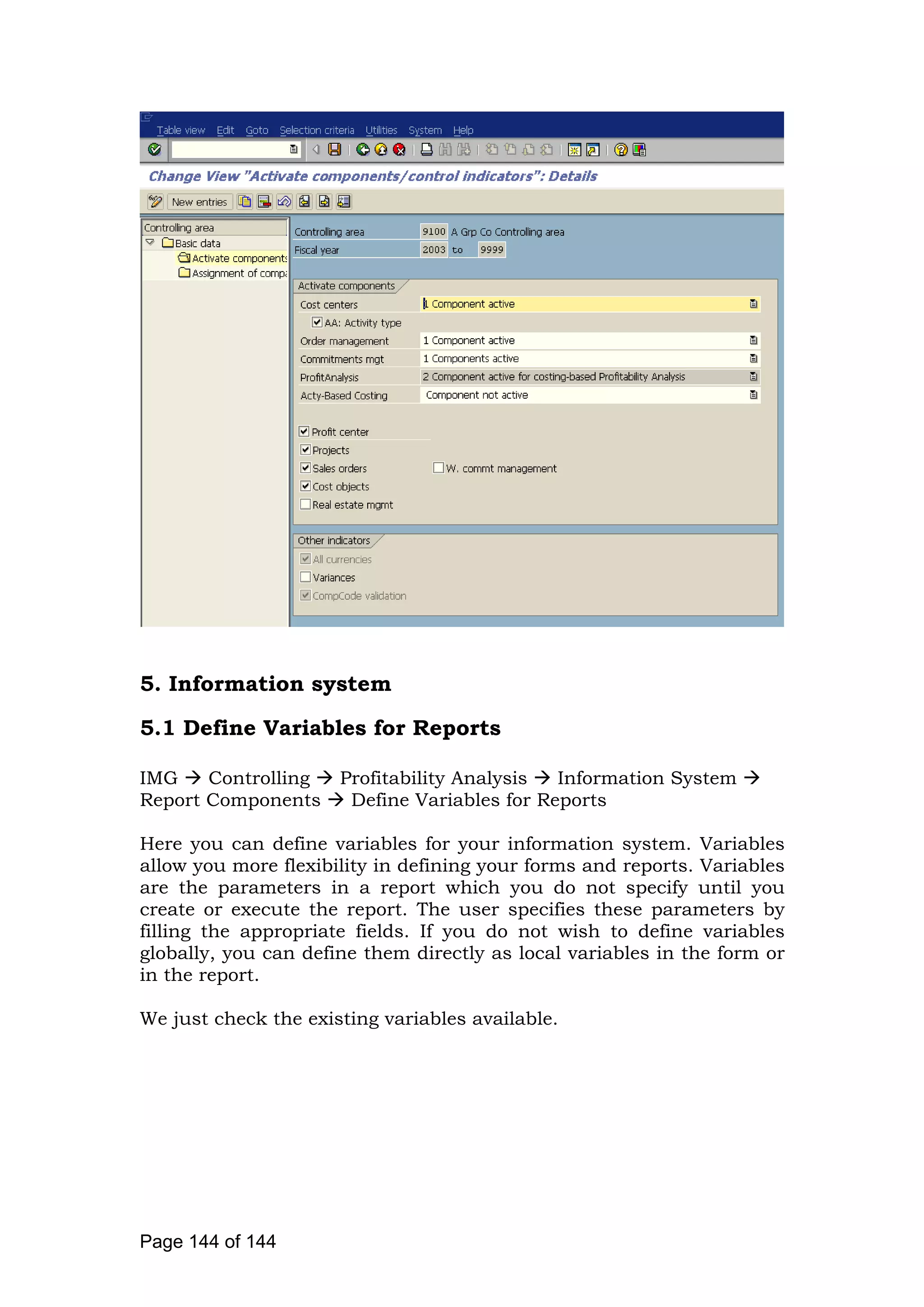 5. Information system
5.1 Define Variables for Reports
IMG Controlling Profitability Analysis Information System
Report Components Define Variables for Reports
Here you can define variables for your information system. Variables
allow you more flexibility in defining your forms and reports. Variables
are the parameters in a report which you do not specify until you
create or execute the report. The user specifies these parameters by
filling the appropriate fields. If you do not wish to define variables
globally, you can define them directly as local variables in the form or
in the report.
We just check the existing variables available.
Page 144 of 144
 