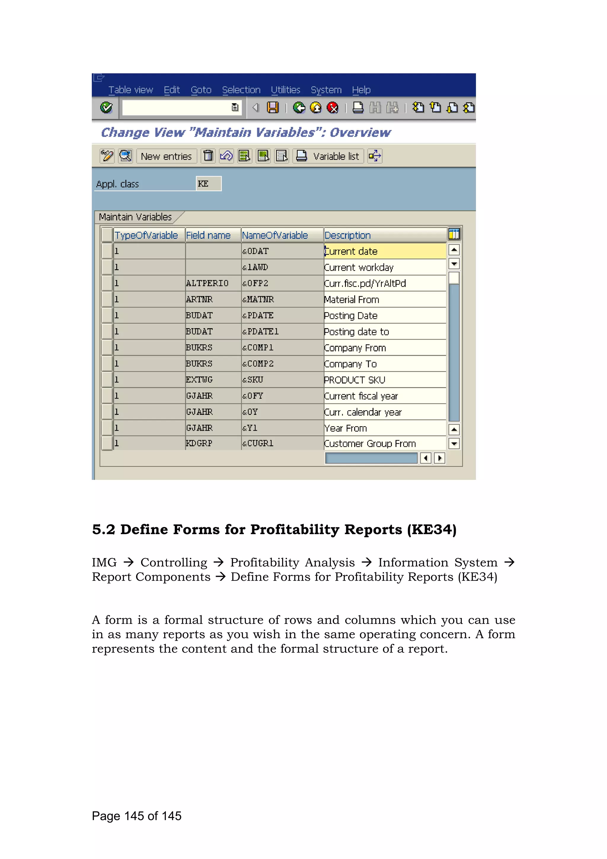 5.2 Define Forms for Profitability Reports (KE34)
IMG Controlling Profitability Analysis Information System
Report Components Define Forms for Profitability Reports (KE34)
A form is a formal structure of rows and columns which you can use
in as many reports as you wish in the same operating concern. A form
represents the content and the formal structure of a report.
Page 145 of 145
 