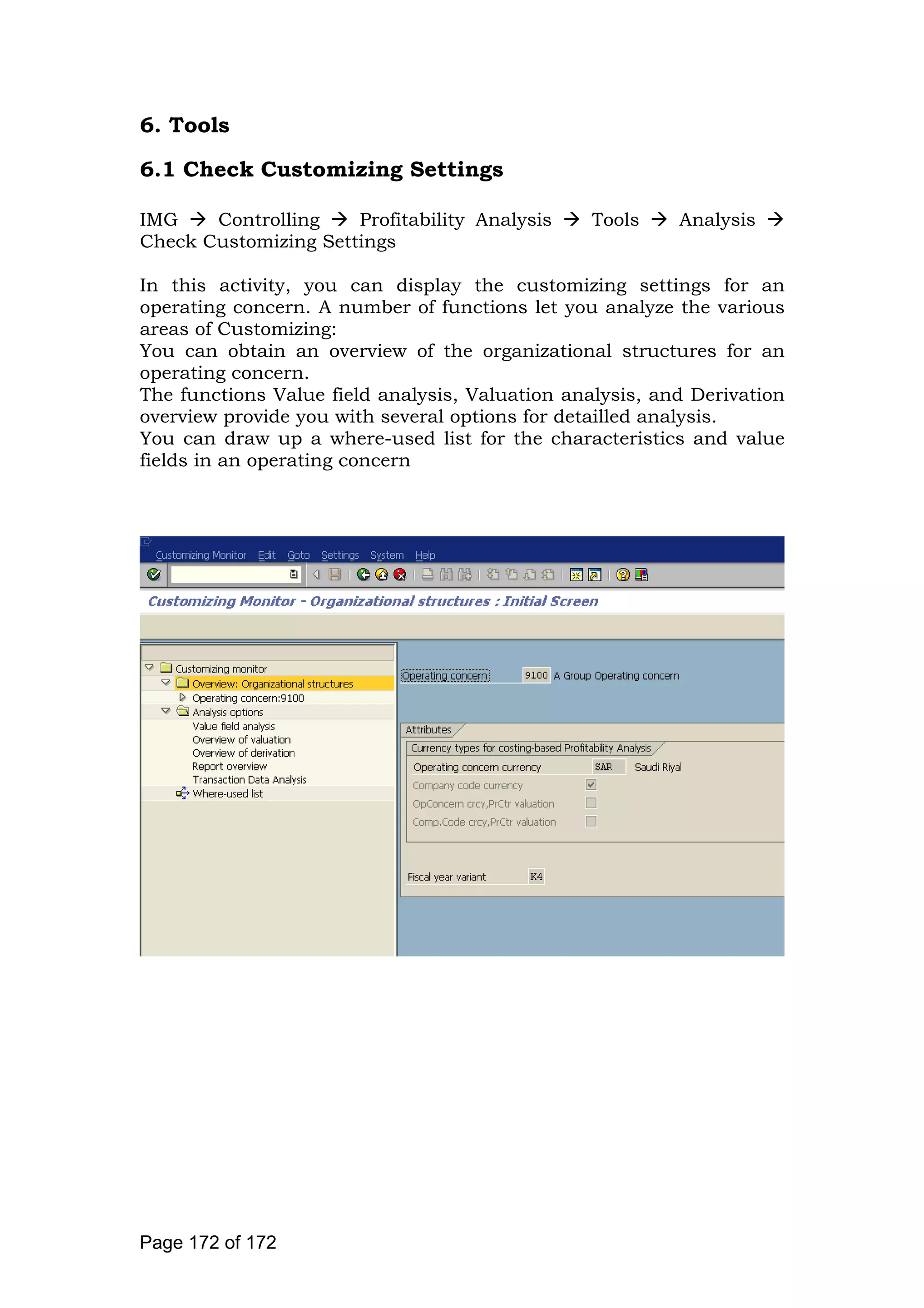 6. Tools
6.1 Check Customizing Settings
IMG Controlling Profitability Analysis Tools Analysis
Check Customizing Settings
In this activity, you can display the customizing settings for an
operating concern. A number of functions let you analyze the various
areas of Customizing:
You can obtain an overview of the organizational structures for an
operating concern.
The functions Value field analysis, Valuation analysis, and Derivation
overview provide you with several options for detailled analysis.
You can draw up a where-used list for the characteristics and value
fields in an operating concern
Page 172 of 172
 