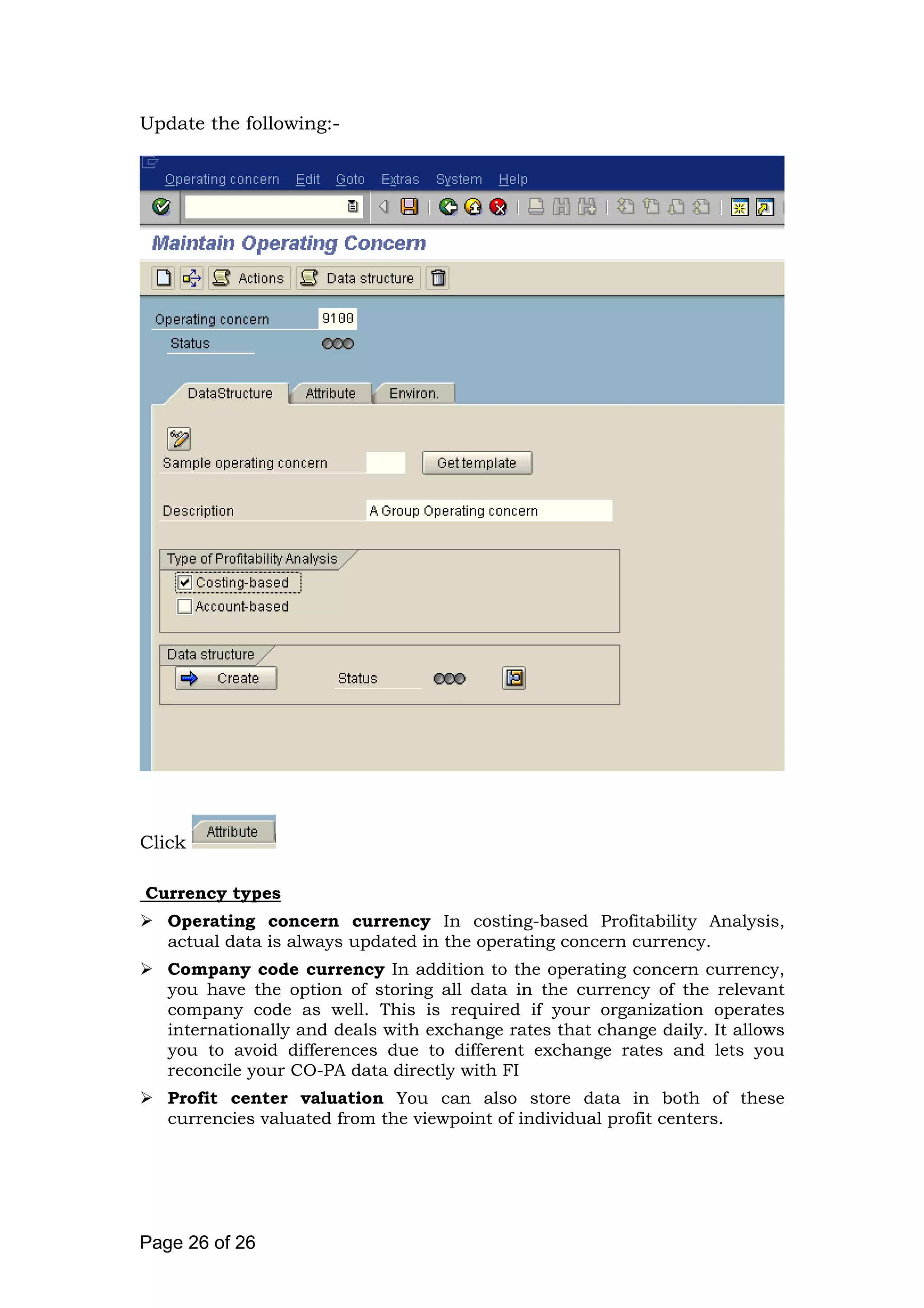 Update the following:-
Click
Currency types
Operating concern currency In costing-based Profitability Analysis,
actual data is always updated in the operating concern currency.
Company code currency In addition to the operating concern currency,
you have the option of storing all data in the currency of the relevant
company code as well. This is required if your organization operates
internationally and deals with exchange rates that change daily. It allows
you to avoid differences due to different exchange rates and lets you
reconcile your CO-PA data directly with FI
Profit center valuation You can also store data in both of these
currencies valuated from the viewpoint of individual profit centers.
Page 26 of 26
 