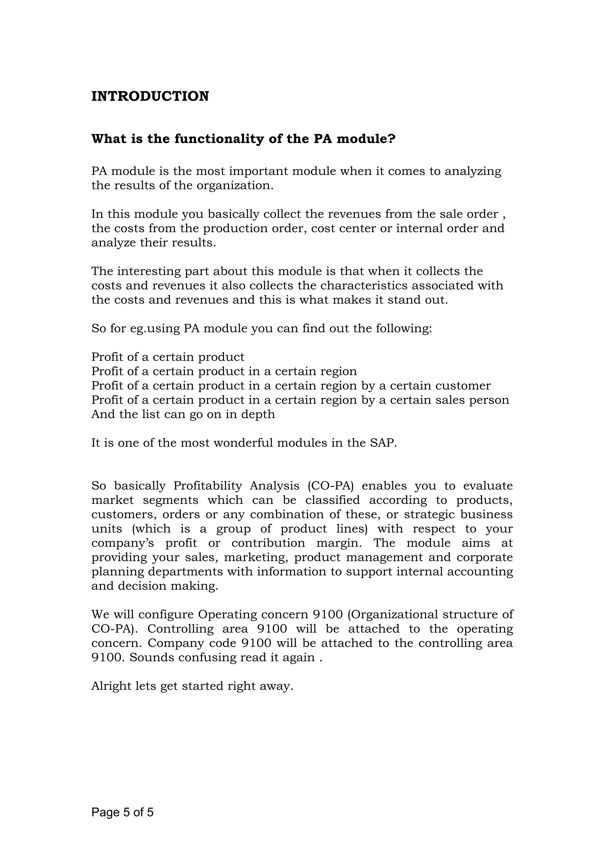 INTRODUCTION
What is the functionality of the PA module?
PA module is the most important module when it comes to analyzing
the results of the organization.
In this module you basically collect the revenues from the sale order ,
the costs from the production order, cost center or internal order and
analyze their results.
The interesting part about this module is that when it collects the
costs and revenues it also collects the characteristics associated with
the costs and revenues and this is what makes it stand out.
So for eg.using PA module you can find out the following:
Profit of a certain product
Profit of a certain product in a certain region
Profit of a certain product in a certain region by a certain customer
Profit of a certain product in a certain region by a certain sales person
And the list can go on in depth
It is one of the most wonderful modules in the SAP.
So basically Profitability Analysis (CO-PA) enables you to evaluate
market segments which can be classified according to products,
customers, orders or any combination of these, or strategic business
units (which is a group of product lines) with respect to your
company’s profit or contribution margin. The module aims at
providing your sales, marketing, product management and corporate
planning departments with information to support internal accounting
and decision making.
We will configure Operating concern 9100 (Organizational structure of
CO-PA). Controlling area 9100 will be attached to the operating
concern. Company code 9100 will be attached to the controlling area
9100. Sounds confusing read it again .
Alright lets get started right away.
Page 5 of 5
 