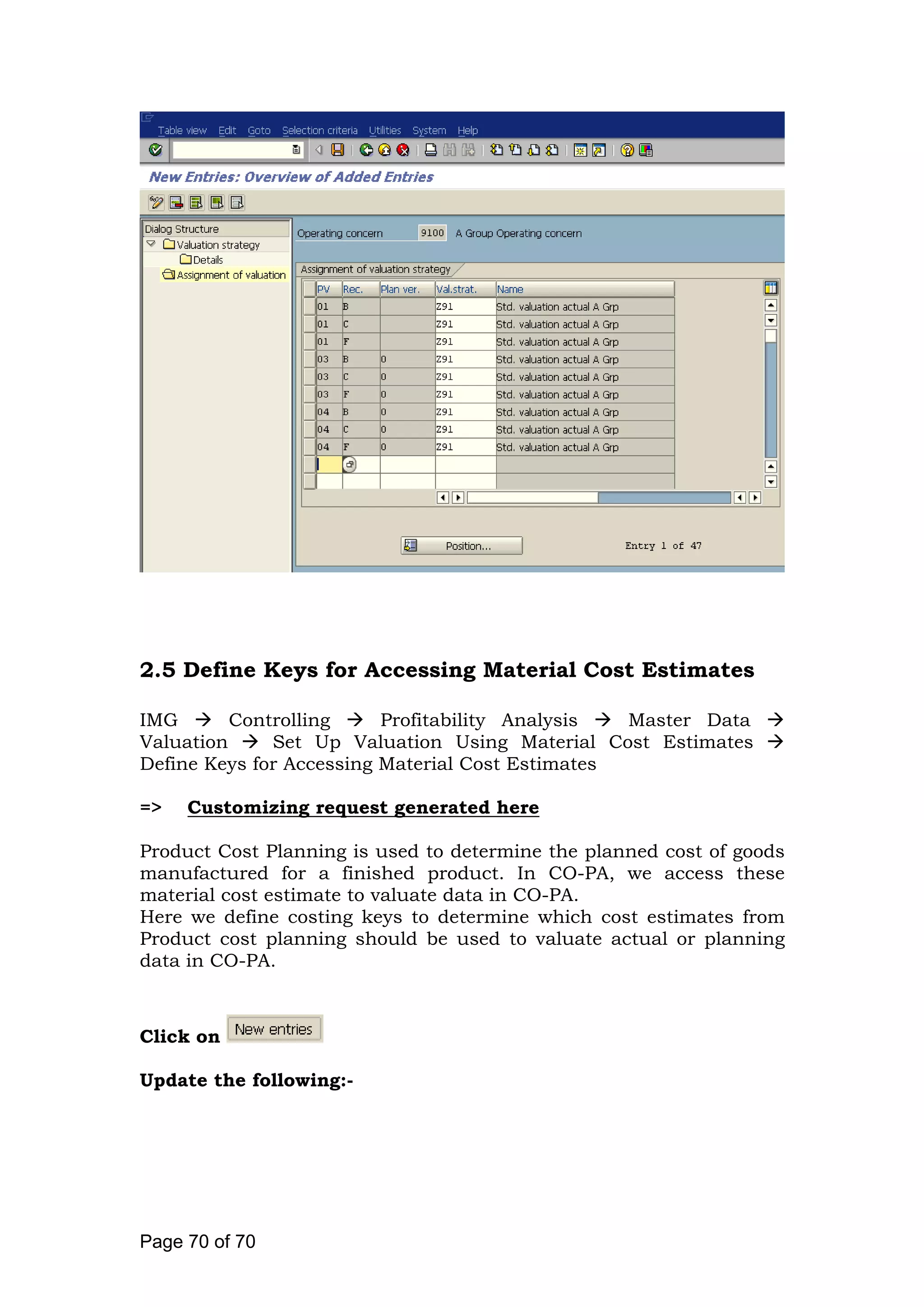 2.5 Define Keys for Accessing Material Cost Estimates
IMG Controlling Profitability Analysis Master Data
Valuation Set Up Valuation Using Material Cost Estimates
Define Keys for Accessing Material Cost Estimates
=> Customizing request generated here
Product Cost Planning is used to determine the planned cost of goods
manufactured for a finished product. In CO-PA, we access these
material cost estimate to valuate data in CO-PA.
Here we define costing keys to determine which cost estimates from
Product cost planning should be used to valuate actual or planning
data in CO-PA.
Click on
Update the following:-
Page 70 of 70
 