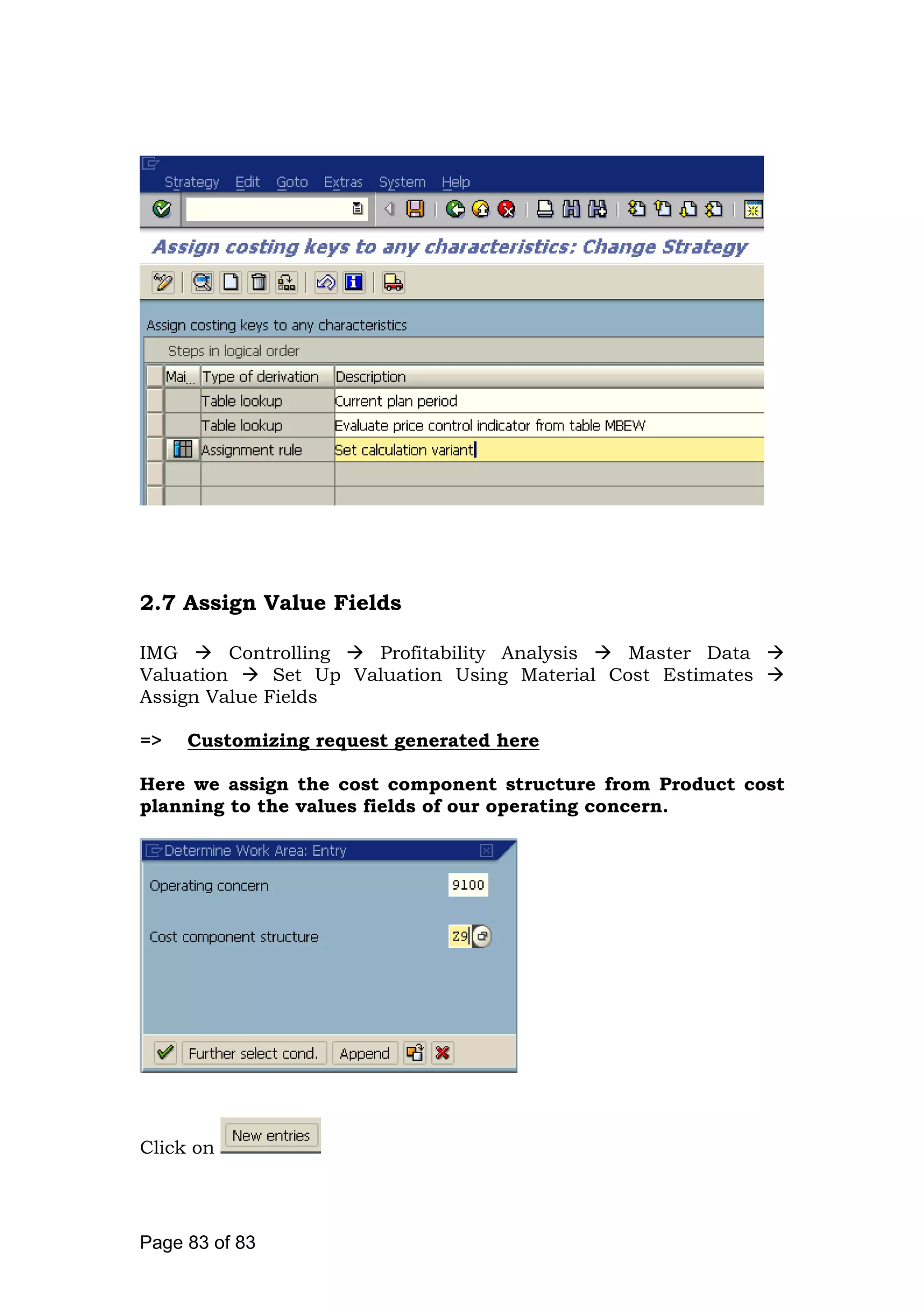 2.7 Assign Value Fields
IMG Controlling Profitability Analysis Master Data
Valuation Set Up Valuation Using Material Cost Estimates
Assign Value Fields
=> Customizing request generated here
Here we assign the cost component structure from Product cost
planning to the values fields of our operating concern.
Click on
Page 83 of 83
 
