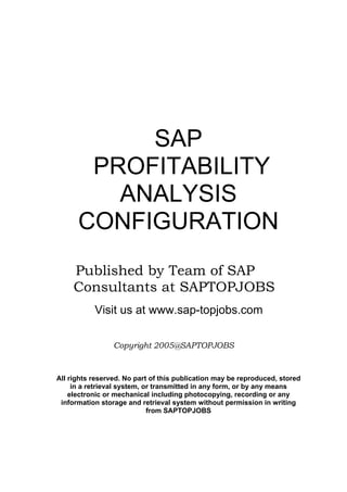 SAP
PROFITABILITY
ANALYSIS
CONFIGURATION
Published by Team of SAP
Consultants at SAPTOPJOBS
Visit us at www.sap-topjobs.com
Copyright 2005@SAPTOPJOBS
All rights reserved. No part of this publication may be reproduced, stored
in a retrieval system, or transmitted in any form, or by any means
electronic or mechanical including photocopying, recording or any
information storage and retrieval system without permission in writing
from SAPTOPJOBS
 