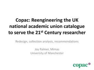 Copac: Reengineering the UK national academic union catalogue to serve the 21st Century researcher Redesign, collection analysis, recommendations Joy Palmer, Mimas University of Manchester 