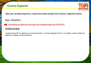 Evento Especial

Além das Jornadas Esportiva, o patrocínio deste projeto tem incluso o seguinte evento:


Data: 15/06/2013.

   Cerimônia de Abertura da Copa das Confederações da FIFA 2013.

ENTREGA DE MÍDIA

•Comercial de 30” na abertura e no encerramento + 5 textos foguetes de 10”, em rodízio, sendo: 3(três) na
abertura e 2(dois) no encerramento.
 