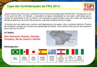 Copa das Confederações da FIFA 2013

 A pouco menos de um ano para o pontapé inicial da Copa das Confederações da FIFA 2013, marcado para o dia
15 de junho de 2013, em Brasília, o calendário de jogos contemplando as seis sedes confirmadas para o
torneio foi apresentado no Rio de Janeiro. Com exceção da capital federal, que será o palco da importante
partida de abertura e de outros três encontros, cada sede receberá três dos 16 jogos.

 O formato com seis sedes para o torneio, será disputado por oito países. Aliás, a próxima edição do "Festival
dos Campeões" promete ser uma das mais equilibradas da história. "Este evento é mais que um mero aperitivo
para o que vem em 2014”.

As Sedes:
Belo Horizonte, Brasilia, Salvador,
Fortaleza, Rio de Janeiro e Recife.


Participantes:


                                                                          TAITI
                                                            URUGUAI                      ITÁLIA           Nigéria
                         MÉXICO       JAPÃO      ESPANHA                Campeão
           BRASIL                                           Campeão                  Vice Campeão        Campeão
                        Campeão      Campeão     Campeão               Da Copa Das
           Anfitrião                                        Da Copa                        Da           Da Copa Da
                       Da Concacaf    Asiático   Do Mundo               Nações da
                                                             América                 Euro Copa 2012   África em 2013
                                                                         Oceania.
 