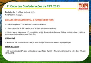 9ª Copa das Confederações da FIFA 2013
Período: De 15 a 30 de Junho de 2013.
Calendário: 16 Jogos.

EM CADA JORNADA ESPORTIVA, O PATROCINADOR TERÁ:

• Citação/slogan de 5” na abertura e no encerramento;

• 1 (um) comercial de 30” na abertura, no intervalo e encerramento;

• 8 (oito) textos foguetes de 10” em rodízio, sendo: 4(quatro) na abertura, 2 (dois) no intervalo e 2 (dois) no
encerramento de cada Jornada Esportiva.

CHAMADAS

• Mínimo de 200 chamadas com citação de 5” dos patrocinadores durante a programação.

MÍDIA DE APOIO

• 200 comerciais de 30”, para utilização na Super Rádio Tupi AM + FM, no horário rotativo entre 06h/19h, até
30/06/2013.
 
