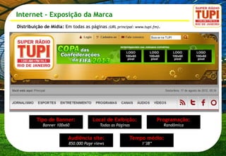 Internet – Exposição da Marca
Distribuição de Mídia: Em todas as páginas (URL principal: www.tupi.fm).




         Tipo de Banner:             Local de Exibição:               Programação:
            Banner 100x60                Todas as Páginas                  Randômica


                         Audiência site:                Tempo médio:
                         850.000 Page views                   1’38”
 