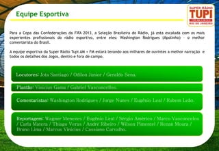 Equipe Esportiva

Para a Copa das Confederações da FIFA 2013, a Seleção Brasileira do Rádio, já esta escalada com os mais
experientes profissionais do rádio esportivo, entre eles: Washington Rodrigues (Apolinho) – o melhor
comentarista do Brasil.

A equipe esportiva da Super Rádio Tupi AM + FM estará levando aos milhares de ouvintes a melhor narração e
todos os detalhes dos Jogos, dentro e fora de campo.
 