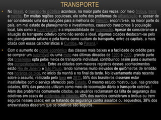 TRANSPORTE
•

No Brasil, o transporte público acontece, na maior parte das vezes, por meio ônibus, trens
e metrôs. Em muitas regiões populosas, ele sofre dos problemas da urbanização e, apesar de
ser considerado uma das soluções para a melhoria do trânsito, encontra-se, na maior parte do
país, em mal estado de planejamento e investimentos, causando transtornos à população
local, tais como a superlotação e a impossibilidade de locomoção. Apesar de considerar-se a
situação do transporte coletivo como não sendo a ideal, algumas cidades destacam -se pelo
seu planejamento urbano e pela forma como cuidam do transporte, entre as capitais, a mais
citada com essas características é Curitiba, no Paraná.1

•

Com o aumento do poder econômico das classes mais baixas e a facilidade de crédito para
se comprar um automóvel ou uma moto nas últimas décadas de 1990 e 2000, grande parte
dos brasileiros opta pelos meios de transporte individual, contribuindo assim para o aumento
dos congestionamentos. Entre as cidades com maiores registros desses acontecimentos
estão Rio de Janeiro e São Paulo, tendo números muito elevados de quilômetros de lentidão
nos horários de pico, no início da manhã e no final da tarde. No levantamento mais recente
sobre o assunto, realizado pelo Ipea em 2011, 55% dos brasileiros disseram estar
insatisfeitos com o serviço oferecido pelo Estado. O mesmo estudo mostrou que, nas grandes
cidades, 65% das pessoas utilizam como meio de locomoção diário o transporte coletivo. 3
Além dos problemas comumente citados, os usuários reclamaram da falta de segurança dos
coletivos em casos de acidentes de trânsito, 40% dos ouvidos consideram o ônibus ou trem
seguros nesses casos; em se tratando de segurança contra assaltos ou sequestros, 38% dos
entrevistados disseram que os coletivos são seguros.

 
