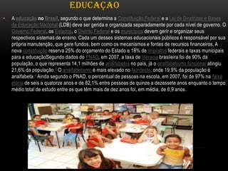 EDUCAÇAO
•

A educação no Brasil, segundo o que determina a Constituição Federal e a Lei de Diretrizes e Bases
da Educação Nacional (LDB) deve ser gerida e organizada separadamente por cada nível de governo. O
Governo Federal, os Estados, o Distrito Federal e os municípios devem gerir e organizar seus
respectivos sistemas de ensino. Cada um desses sistemas educacionais públicos é responsável por sua
própria manutenção, que gere fundos, bem como os mecanismos e fontes de recursos financeiros. A
nova constituição reserva 25% do orçamento do Estado e 18% de impostos federais e taxas municipais
para a educaçãoSegundo dados do PNAD, em 2007, a taxa de literacia brasileira foi de 90% da
população, o que representa 14,1 milhões de analfabetos no país, já o analfabetismo funcional atingiu
21,6% da população. 3 O analfabetismo é mais elevado no Nordeste, onde 19,9% da população é
analfabeta.4 Ainda segundo o PNAD, o percentual de pessoas na escola, em 2007, foi de 97% na faixa
etária de seis a quatorze anos e de 82,1% entre pessoas de quinze a dezessete anos enquanto o tempo
médio total de estudo entre os que têm mais de dez anos foi, em média, de 6,9 anos.

 