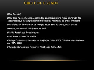 CHEFE DE ESTADO
Dilma Rousseff

Dilma Vana Rousseff é uma economista e política brasileira, filiada ao Partido dos
Trabalhadores, e a atual presidente da República Federativa do Brasil. Wikipédia
Nascimento: 14 de dezembro de 1947 (65 anos), Belo Horizonte, Minas Gerais
Mandato presidencial: 1 de janeiro de 2011 –
Partido: Partido dos Trabalhadores
Filha: Paula Rousseff de Araújo
Cônjuge: Carlos Franklin Paixão de Araújo (de 1969 a 2000), Cláudio Galeno Linhares
(de 1967 a 1969)
Educação: Universidade Federal do Rio Grande do Sul, Mais

 