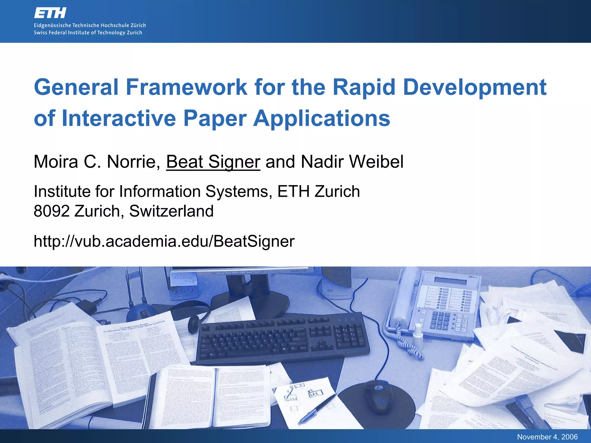 General Framework for the Rapid Development
of Interactive Paper Applications
Moira C. Norrie, Beat Signer and Nadir Weibel
Institute for Information Systems, ETH Zurich
8092 Zurich, Switzerland
http://vub.academia.edu/BeatSigner




                                                November 4, 2006
 