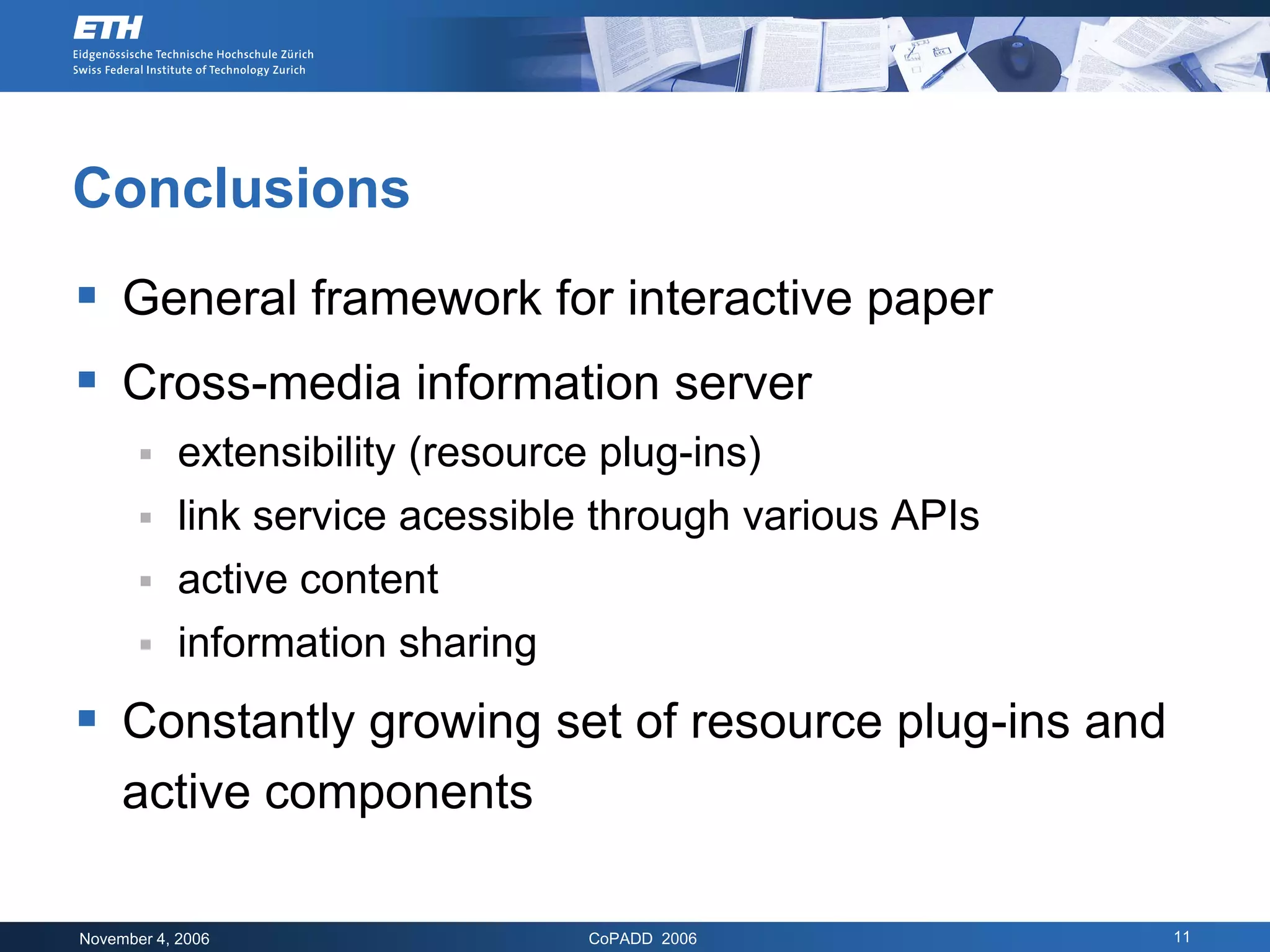 Conclusions
 General framework for interactive paper
 Cross-media information server
        extensibility (resource plug-ins)
        link service acessible through various APIs
        active content
        information sharing

 Constantly growing set of resource plug-ins and
     active components

November 4, 2006               CoPADD 2006             11
 