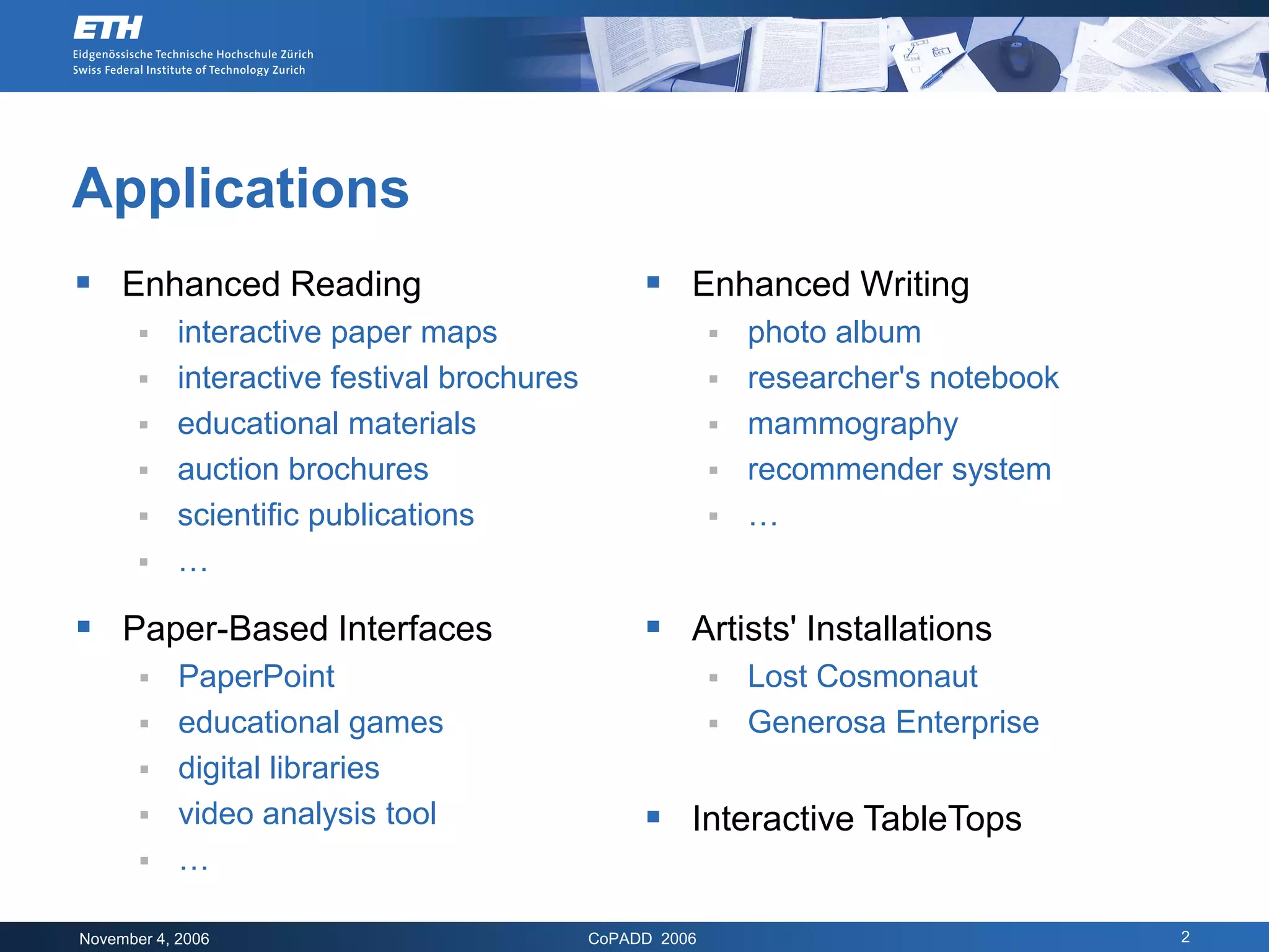 Applications
 Enhanced Reading                                 Enhanced Writing
           interactive paper maps                            photo album
           interactive festival brochures                    researcher's notebook
           educational materials                             mammography
           auction brochures                                 recommender system
           scientific publications                           …
           …

 Paper-Based Interfaces                           Artists' Installations
           PaperPoint                                      Lost Cosmonaut
           educational games                               Generosa Enterprise
           digital libraries
           video analysis tool                    Interactive TableTops
           …

November 4, 2006                             CoPADD 2006                               2
 