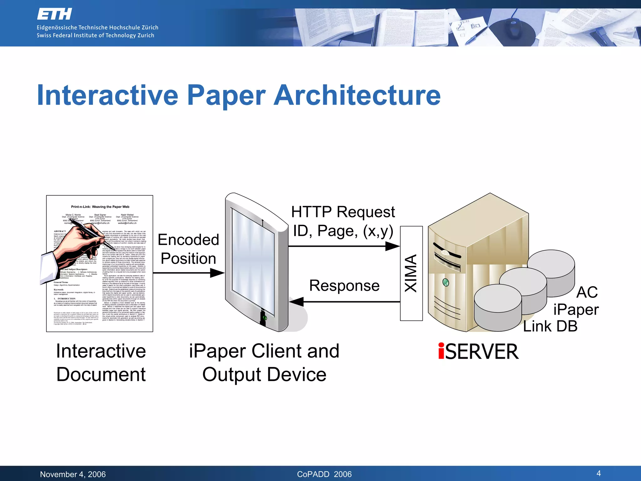 Interactive Paper Architecture


                                  Print-n-Link: Weaving the Paper Web

                        Moira C. Norrie
                 Dept. of Computer Science
                         ETH Zurich
                  8092 Zurich, Switzerland
                     norrie@inf.ethz.ch
                                                                            Beat Signer
                                                                   Dept. of Computer Science
                                                                           ETH Zurich
                                                                    8092 Zurich, Switzerland
                                                                      signer@inf.ethz.ch
                                                                                                                 Nadir Weibel
                                                                                                          Dept. of Computer Science
                                                                                                                  ETH Zurich
                                                                                                           8092 Zurich, Switzerland
                                                                                                             weibel@inf.ethz.ch
                                                                                                                                                                        HTTP Request
   ABSTRACT
   Citations form the basis for a web of scientiﬁc publications.
                                                                                       engines and web browsers. The ease with which we can
                                                                                       not only ﬁnd documents on the web, but also follow links
                                                                                                                                                                        ID, Page, (x,y)
                                                                                                                                                         Encoded
   Search engines, embedded hyperlinks and digital libraries                           to related documents is considered to be one of the main
   all simplify the task of ﬁnding publications of interest on                         advantages of working with digital documents as opposed
   the web and navigating to cited publications or web sites.                          to paper equivalents. Y many studies have shown that
                                                                                                                  et
   However the actual reading of publications often takes place                        paper is still the preferred med ium when it comes to reading
   on paper and frequently on the move. We present a system                            documents for reasons of comfort, mobility and also ease of
   Print-n-Link that uses technologies for interactive paper to                        annotation.
   enhance the reading process by enabling users to access dig-                           In this paper, we show how emerging technologies for in-
   ital information and/or searches for cited documents from a                         teractive paper enable a bridge to be built between paper
   printed version of a publication using a digital pen for inter-                     and digital document spaces that allows users to travel back
                                                                                       and forth between the two using the medium most appropri-




                                                                                                                                                         Position
   action. A special virtual printer driver automatically gener-
                                                                                       ate to the current task and sit uation. Users can print doc-




                                                                                                                                                                                          XIMA
   ates links from paper to digital services during the printing
   process based on an analysis of PDF documents. Depend-                              uments for reading and, by activating hyperlinks on paper
   ing on the user setting and interaction gesture, the system                         with a digital pen, they can not only access digital informa-
   may retrieve metadata about the citation and inform the                             tion about related documents, but also initiate web searches
   user through an audio channel or directly display the cited                         to retrieve copies of those documents. The retrieved docu-
   document on the user’s screen.                                                      ments may in turn be printed for reading with automatically
                                                                                       generated embedded hyperlinks on the paper. Mobility is
                                                                                       supported by providing disconnected users on the move with
   Categories and Subject Descriptors                                                  audio information about related documents and the option
   D.2.11 [ Software Engineering    ]: Software Architectures;                         of adding them to a request list to be processed when recon-
   H.4.m [ Information Systems Applications        ]: Miscella-                        nected.
   neous; H.5.m [ Information Interfaces and Presenta-                                    As an application, we take the everyday academic task of
   tion ]: Miscellaneous                                                               reading scientiﬁc publications. Whether the reading activ-
                                                                                       ity is for the purpose of knowledge discovery or reviewing,




                                                                                                                                                                           Response
                                                                                       readers regularly look up citations to other publications by
   General Terms                                                                       ﬂicking to the reference list at the back of the paper. In some
   Design, Algorithms, Experimentation                                                 cases, a search for the cited publication may follow and, if




                                                                                                                                                                                                        AC
                                                                                       found, often it is printed and added to a pile of documents to
   Keywords                                                                            be read. Citations are the established means of providing the
                                                                                       links that form the basis of the scientiﬁc web of publications
   Interactive paper, document integration, digital library, ci-                       that spans the digital and paper worlds. Just as citations
   tation management                                                                   within digital documents can be used to automatically gen-
                                                                                       erate hyperlinks to cited documents, we can automatically
   1.     INTRODUCTION                                                                 generate links within paper documents through an analysis
     Nowadays we are all familiar with the notion of hyperlinks                        of the PDF ﬁle when the document is printed.
   as a means of creating interconnected document spaces that                             Section 2 presents a more detailed look at the activity




                                                                                                                                                                                                     iPaper
   can be easily searched and navigated with the help of search                        of reading scientiﬁc publications and a discussion of related
                                                                                       work. Section 3 describes the digital pen and paper tech-
                                                                                       nologies and how these can be used to support interaction
                                                                                       between paper and digital services. We then present the
   Permission to make digital or hard copies of all or part of this work for           general functionality of our enhanced reading system in Sec-
   personal or classroom use is granted without fee provided that copies are           tion 4 and the overall architecture in Section 5. Details of
   not made or distributed for proﬁt or commercial advantage and that copies           the virtual printer component used to analyse PDF docu-
   bear this notice and the full citation on the ﬁrst page. To copy otherwise, to      ments for automatic link generation as well as printing are
   republish, to post on servers or to redistribute to lists, requires prior speciﬁc
                                                                                       given in Section 6. Concluding remarks follow in Section 7.




                                                                                                                                                                                                 Link DB
   permission and/or a fee.
   DocEng’06, October 10–13, 2006, Amsterdam, The Netherlands.
   Copyright 2006 ACM 1-59593-515-0/06/0010 ...$5.00.




     Interactive                                                                                                                                             iPaper Client and
     Document                                                                                                                                                  Output Device



November 4, 2006                                                                                                                                                         CoPADD 2006                      4
 