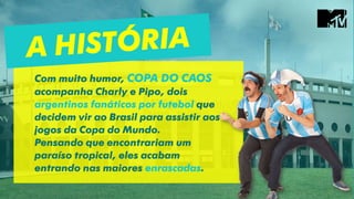 Com muito humor, COPA DO CAOS
acompanha Charly e Pipo, dois
argentinos fanáticos por futebol que
decidem vir ao Brasil para assistir aos
jogos da Copa do Mundo.
Pensando que encontrariam um
paraíso tropical, eles acabam
entrando nas maiores enrascadas.
 