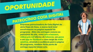 Enquanto patrocinadora da Cota Digital da
série Copa do Caos, a marca terá total
envolvimento na página especial do
programa. Além das entregas comuns ao
patrocínio do site, como selo e banners,
vídeos pre-roll diárias de takeover, um game
e um app no facebook e uma carga de mídia
rotativa, atraindo a audiência para a página
do programa, também farão parte da
entrega especial dessa cota.
 