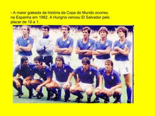 - A maior goleada da história da Copa do Mundo ocorreu na Espanha em 1982. A Hungria venceu El Salvador pelo placar de 10 a 1.  