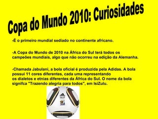 Copa do Mundo 2010: Curiosidades -É o primeiro mundial sediado no continente africano. - A Copa do Mundo de 2010 na África do Sul terá todos os campeões mundiais, algo que não ocorreu na edição da Alemanha. - Chamada Jabulani, a bola oficial é produzida pela Adidas. A bola possui 11 cores diferentes, cada uma representando os dialetos e etnias diferentes da África do Sul. O nome da bola signifca "Trazendo alegria para todos", em IsiZulu. 