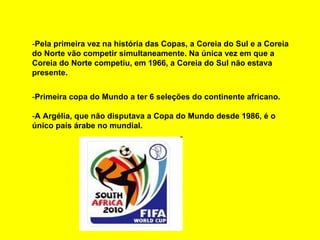- Pela primeira vez na história das Copas, a Coreia do Sul e a Coreia do Norte vão competir simultaneamente. Na única vez em que a Coreia do Norte competiu, em 1966, a Coreia do Sul não estava presente. - Primeira copa do Mundo a ter 6 seleções do continente africano. - A Argélia, que não disputava a Copa do Mundo desde 1986, é o único país árabe no mundial. 