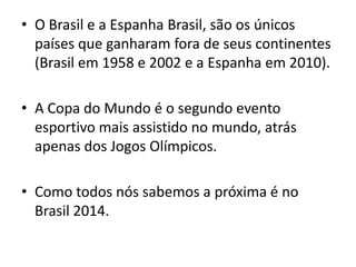 • O Brasil e a Espanha Brasil, são os únicos
países que ganharam fora de seus continentes
(Brasil em 1958 e 2002 e a Espanha em 2010).
• A Copa do Mundo é o segundo evento
esportivo mais assistido no mundo, atrás
apenas dos Jogos Olímpicos.
• Como todos nós sabemos a próxima é no
Brasil 2014.
 