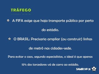 A FIFA exige que haja transporte público por perto
do estádio.
O BRASIL: Precisaria ampliar (ou construir) linhas
de metrô nas cidades-sede.
Para evitar o caos, segundo especialistas, o ideal é que apenas
15% dos torcedores vá de carro ao estádio.
 