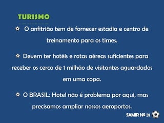 O anfitrião tem de fornecer estadia e centro de
treinamento para os times.
Devem ter hotéis e rotas aéreas suficientes para
receber os cerca de 1 milhão de visitantes aguardados
em uma copa.
O BRASIL: Hotel não é problema por aqui, mas
precisamos ampliar nossos aeroportos.
 