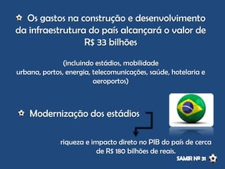 Os gastos na construção e desenvolvimento
da infraestrutura do país alcançará o valor de
R$ 33 bilhões
(incluindo estádios, mobilidade
urbana, portos, energia, telecomunicações, saúde, hotelaria e
aeroportos)
Modernização dos estádios
riqueza e impacto direto no PIB do país de cerca
de R$ 180 bilhões de reais.
 