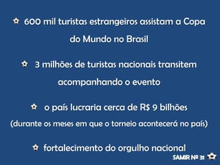 600 mil turistas estrangeiros assistam a Copa
do Mundo no Brasil
3 milhões de turistas nacionais transitem
acompanhando o evento
o país lucraria cerca de R$ 9 bilhões
(durante os meses em que o torneio acontecerá no país)
fortalecimento do orgulho nacional
 