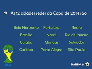 Belo Horizonte
Brasília
Cuiabá
Curitiba
Fortaleza
Natal
Manaus
Porto Alegre
Recife
Rio de Janeiro
Salvador
São Paulo
As 12 cidades sedes da Copa de 2014 são:
 