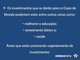 Os investimentos que se darão para a Copa do
Mundo poderiam estar entre outras coisas como:
• melhorar a educação;
• saneamento básico e;
• saúde
Áreas que estão precisando urgentemente de
investimentos
 