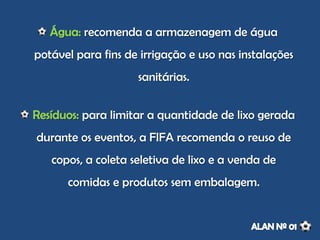 recomenda a armazenagem de água
potável para fins de irrigação e uso nas instalações
sanitárias.
para limitar a quantidade de lixo gerada
durante os eventos, a FIFA recomenda o reuso de
copos, a coleta seletiva de lixo e a venda de
comidas e produtos sem embalagem.
 