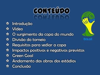 Introdução
Vídeo
O surgimento da copa do mundo
Divisão do torneio
Requisitos para sediar a copa
Impactos positivos e negativos previstos
Green Goal
Andamento das obras dos estádios
Conclusão
CONTEÚDO
 