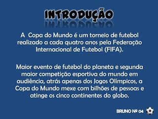 A Copa do Mundo é um torneio de futebol
realizado a cada quatro anos pela Federação
Internacional de Futebol (FIFA).
Maior evento de futebol do planeta e segunda
maior competição esportiva do mundo em
audiência, atrás apenas dos Jogos Olímpicos, a
Copa do Mundo mexe com bilhões de pessoas e
atinge os cinco continentes do globo.
INTRODUÇÃO
 