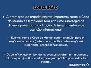 A promoção de grandes eventos esportivos como a Copa
do Mundo e Olimpíadas têm sido uma estratégia de
diversos países para a atração de investimentos e de
atenção internacional.
Eventos, como a Copa do Mundo, geram estímulos para os
negócios domésticos (restaurantes, hotéis e outros negócios)
e, portanto, benefícios econômicos.
Os benefícios econômicos destes eventos retratam um argumento
utilizado para justificar o esforço e o gasto público para sediar tais
eventos.
CONCLUSÃO
 